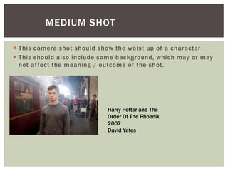  This camera shot should show the waist up of a character
 This should also include some background, which may or may
not affect the meaning / outcome of the shot.
MEDIUM SHOT
Harry Potter and The
Order Of The Phoenix
2007
David Yates
 