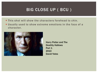  This shot will show the characters forehead to chin.
 Usually used to show extreme emotions in the face of a
character.
BIG CLOSE UP ( BCU )
Harry Potter and The
Deathly Hallows
Part 1
2010
David Yates
 