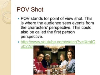 POV Shot
POV stands for point of view shot. This
is where the audience sees events from
the characters’ perspective. This could
also be called the first person
perspective.
 http://www.youtube.com/watch?v=lXmIO
ub22qI&feature=related


 
