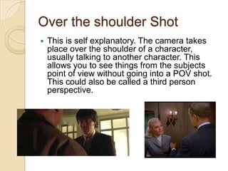Over the shoulder Shot


This is self explanatory. The camera takes
place over the shoulder of a character,
usually talking to another character. This
allows you to see things from the subjects
point of view without going into a POV shot.
This could also be called a third person
perspective.

 