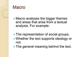 Macro


Macro analyses the bigger themes
and areas that arise from a textual
analysis. For example:

The representation of social groups.
 Whether the text supports ideology or
not.
 The general meaning behind the text.


 