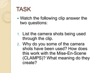 TASK


1.
2.

Watch the following clip answer the
two questions:
List the camera shots being used
through the clip.
Why do you some of the camera
shots have been used? How does
this work with the Mise-En-Scene
(CLAMPS)? What meaning do they
create?

 