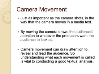 Camera Movement


Just as important as the camera shots, is the
way that the camera moves in a media text.



By moving the camera draws the audiences’
attention to whatever the producers want the
audience to look at.



Camera movement can draw attention to,
reveal and lead the audience. So
understanding what each movement is called
is vital to conducting a good textual analysis.

 