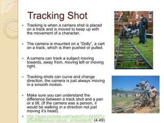 Tracking Shot


Tracking is when a camera shot is placed
on a track and is moved to keep up with
the movement of a character.



The camera is mounted on a “Dolly”, a cart
on a track, which is then pushed or pulled.



A camera can track a subject moving
towards, away from, moving left or moving
right.



Tracking shots can curve and change
direction, the camera is just always moving
in a smooth motion.

Make sure you can understand the
difference between a track shot and a pan
or a tilt. (If the camera was a person, it
would be walking in a direction not just
moving it’s head).
 http://www.youtube.com/watch?v=AzNQTJ
gRioM&feature=player_embedded#! (4.49)


 