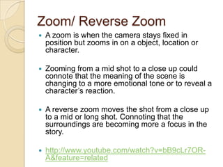 Zoom/ Reverse Zoom


A zoom is when the camera stays fixed in
position but zooms in on a object, location or
character.



Zooming from a mid shot to a close up could
connote that the meaning of the scene is
changing to a more emotional tone or to reveal a
character’s reaction.



A reverse zoom moves the shot from a close up
to a mid or long shot. Connoting that the
surroundings are becoming more a focus in the
story.



http://www.youtube.com/watch?v=bB9cLr7ORA&feature=related

 