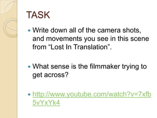 TASK


Write down all of the camera shots,
and movements you see in this scene
from “Lost In Translation”.



What sense is the filmmaker trying to
get across?



http://www.youtube.com/watch?v=7xfb
5vYxYk4

 
