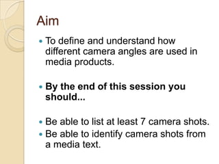 Aim


To define and understand how
different camera angles are used in
media products.



By the end of this session you
should...

Be able to list at least 7 camera shots.
 Be able to identify camera shots from
a media text.


 