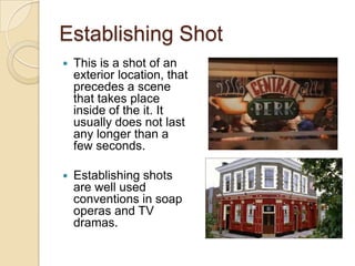 Establishing Shot


This is a shot of an
exterior location, that
precedes a scene
that takes place
inside of the it. It
usually does not last
any longer than a
few seconds.



Establishing shots
are well used
conventions in soap
operas and TV
dramas.

 