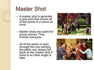 Master Shot


A master shot is generally
a long shot that covers all
of the actors in a scene at
once.



Master shots are useful for
group scenes. They
include everyone.



All of the action is seen
through this one camera,
the editor can always fall
back on the master shot if
there is no other angle to
take.

 
