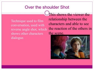 Over the shoulder Shot 
Technique used to film 
conversation, used with 
reverse angle shot, which 
shows other characters 
dialogue. 
This shows the viewer the 
relationship between the 
characters and able to see 
the reaction of the others in 
the scene. 
 