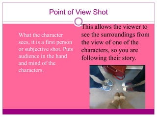 Point of View Shot 
What the character 
sees, it is a first person 
or subjective shot. Puts 
audience in the hand 
and mind of the 
characters. 
This allows the viewer to 
see the surroundings from 
the view of one of the 
characters, so you are 
following their story. 
 
