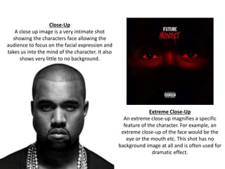 Close-Up 
A close up image is a very intimate shot 
showing the characters face allowing the 
audience to focus on the facial expression and 
takes us into the mind of the character. It also 
shows very little to no background. 
Extreme Close-Up 
An extreme close-up magnifies a specific 
feature of the character. For example, an 
extreme close-up of the face would be the 
eye or the mouth etc. This shot has no 
background image at all and is often used for 
dramatic effect. 
 