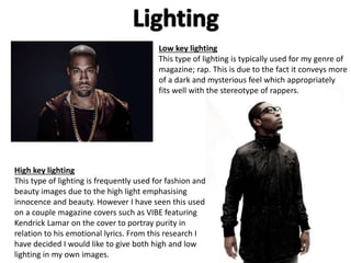 Low key lighting 
This type of lighting is typically used for my genre of 
magazine; rap. This is due to the fact it conveys more 
of a dark and mysterious feel which appropriately 
fits well with the stereotype of rappers. 
High key lighting 
This type of lighting is frequently used for fashion and 
beauty images due to the high light emphasising 
innocence and beauty. However I have seen this used 
on a couple magazine covers such as VIBE featuring 
Kendrick Lamar on the cover to portray purity in 
relation to his emotional lyrics. From this research I 
have decided I would like to give both high and low 
lighting in my own images. 
 