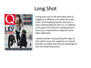 Long Shot
A long shot such as the one taken from Q
magazine is effective as it shows the cover
artist in full length giving the consumer a
clear understanding of who it is. In addition,
it also gives the customer a background to
view as it is required for a long shot to be
taken effectively.
I would consider incorporating this type of
shot within my music magazine as it would
provide my reader with the full knowledge of
who the model featured is.
 