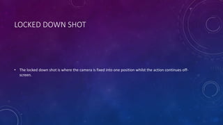 LOCKED DOWN SHOT 
• The locked down shot is where the camera is fixed into one position whilst the action continues off-screen. 
 