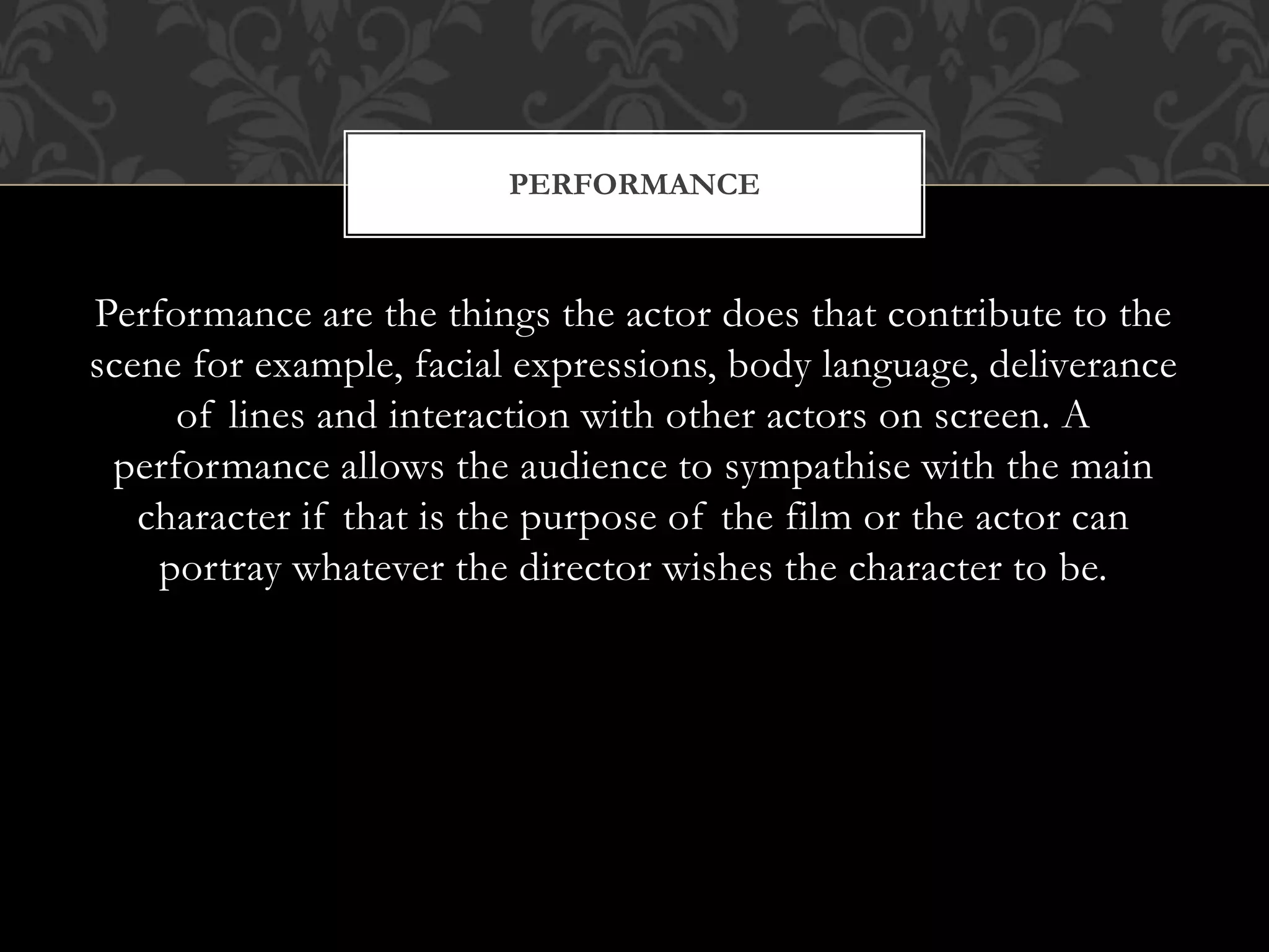 Performance are the things the actor does that contribute to the
scene for example, facial expressions, body language, deliverance
of lines and interaction with other actors on screen. A
performance allows the audience to sympathise with the main
character if that is the purpose of the film or the actor can
portray whatever the director wishes the character to be.
PERFORMANCE
 