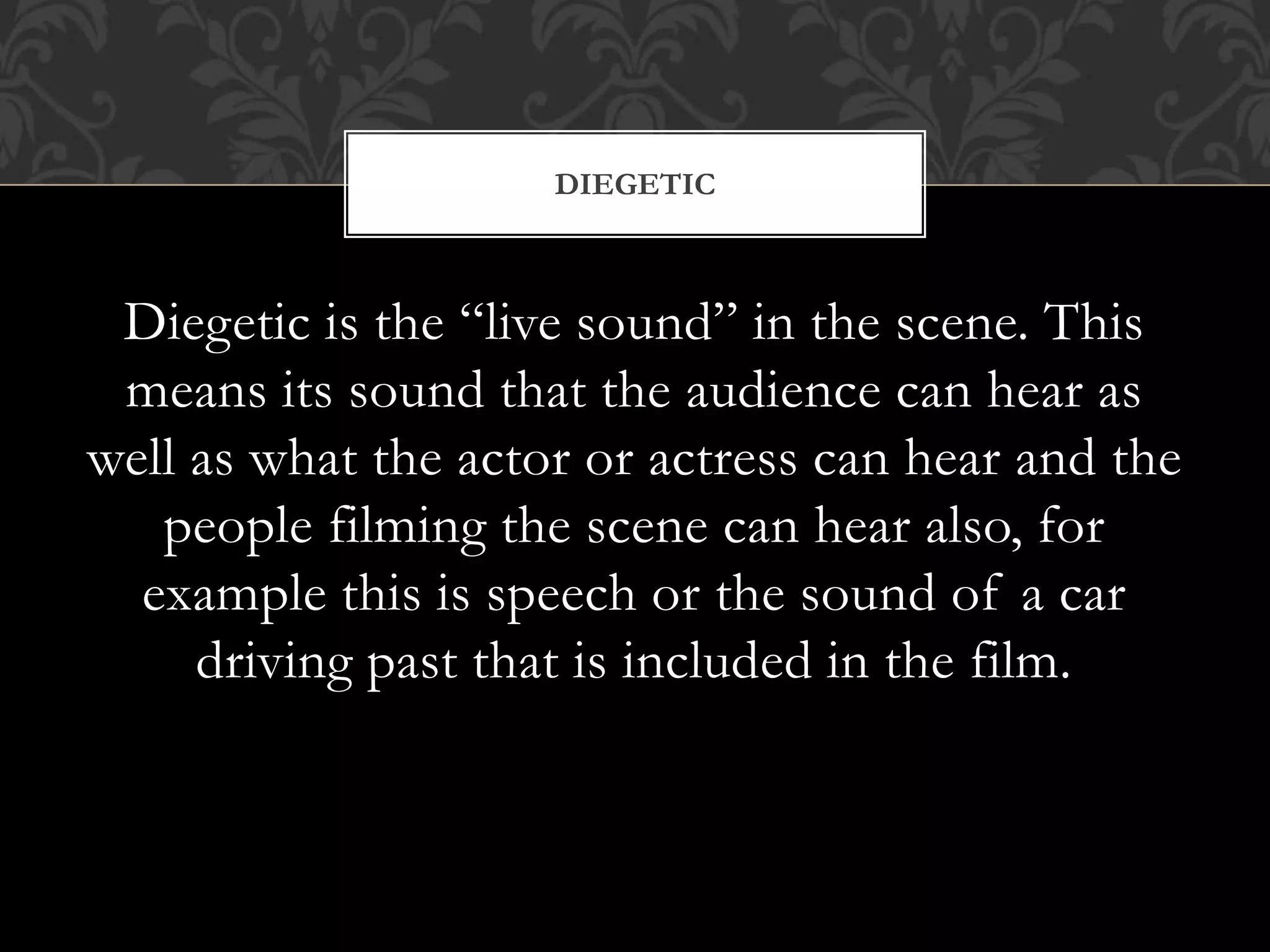 Diegetic is the “live sound” in the scene. This
means its sound that the audience can hear as
well as what the actor or actress can hear and the
people filming the scene can hear also, for
example this is speech or the sound of a car
driving past that is included in the film.
DIEGETIC
 