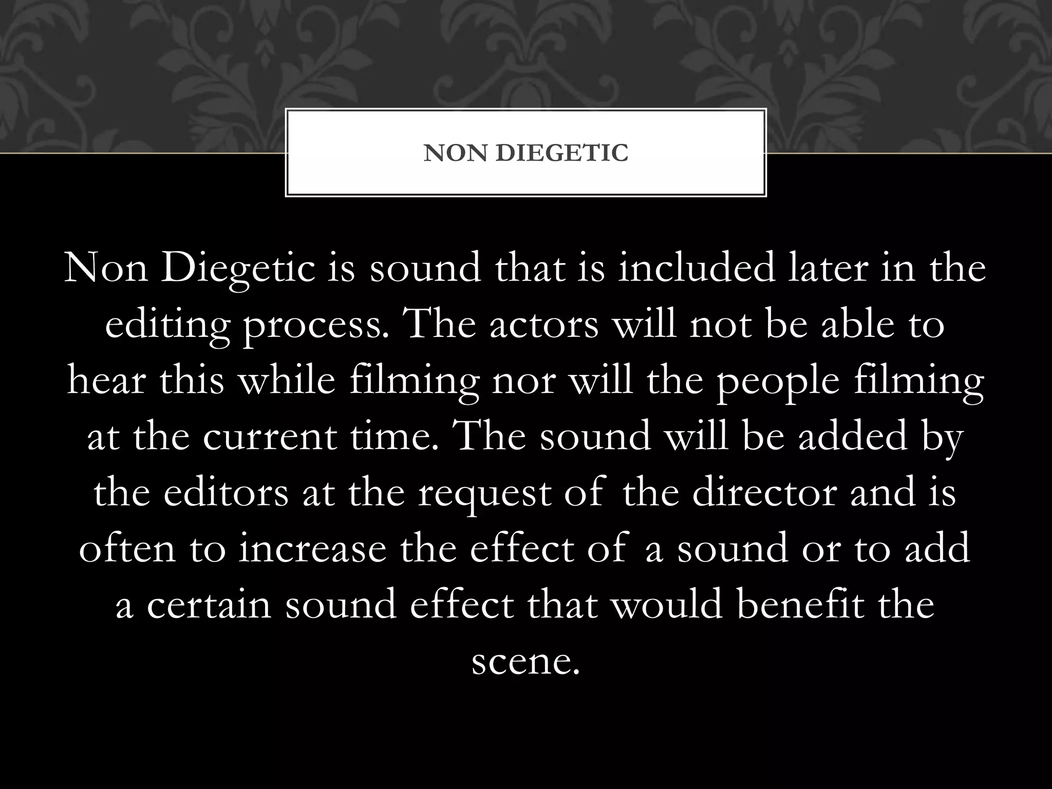 Non Diegetic is sound that is included later in the
editing process. The actors will not be able to
hear this while filming nor will the people filming
at the current time. The sound will be added by
the editors at the request of the director and is
often to increase the effect of a sound or to add
a certain sound effect that would benefit the
scene.
NON DIEGETIC
 