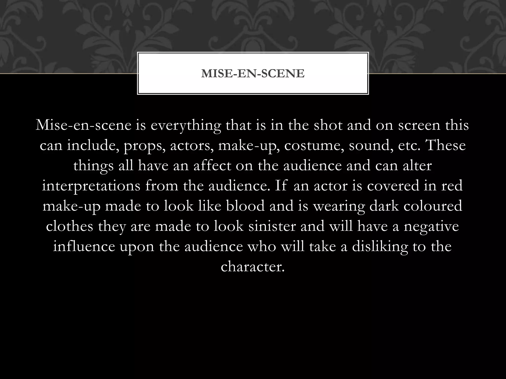 Mise-en-scene is everything that is in the shot and on screen this
can include, props, actors, make-up, costume, sound, etc. These
things all have an affect on the audience and can alter
interpretations from the audience. If an actor is covered in red
make-up made to look like blood and is wearing dark coloured
clothes they are made to look sinister and will have a negative
influence upon the audience who will take a disliking to the
character.
MISE-EN-SCENE
 