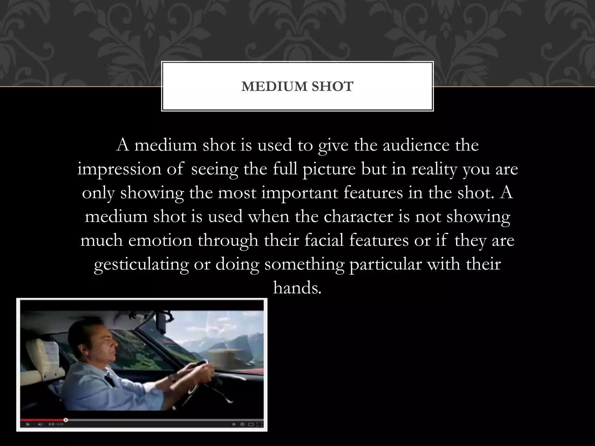 MEDIUM SHOT
A medium shot is used to give the audience the
impression of seeing the full picture but in reality you are
only showing the most important features in the shot. A
medium shot is used when the character is not showing
much emotion through their facial features or if they are
gesticulating or doing something particular with their
hands.
 