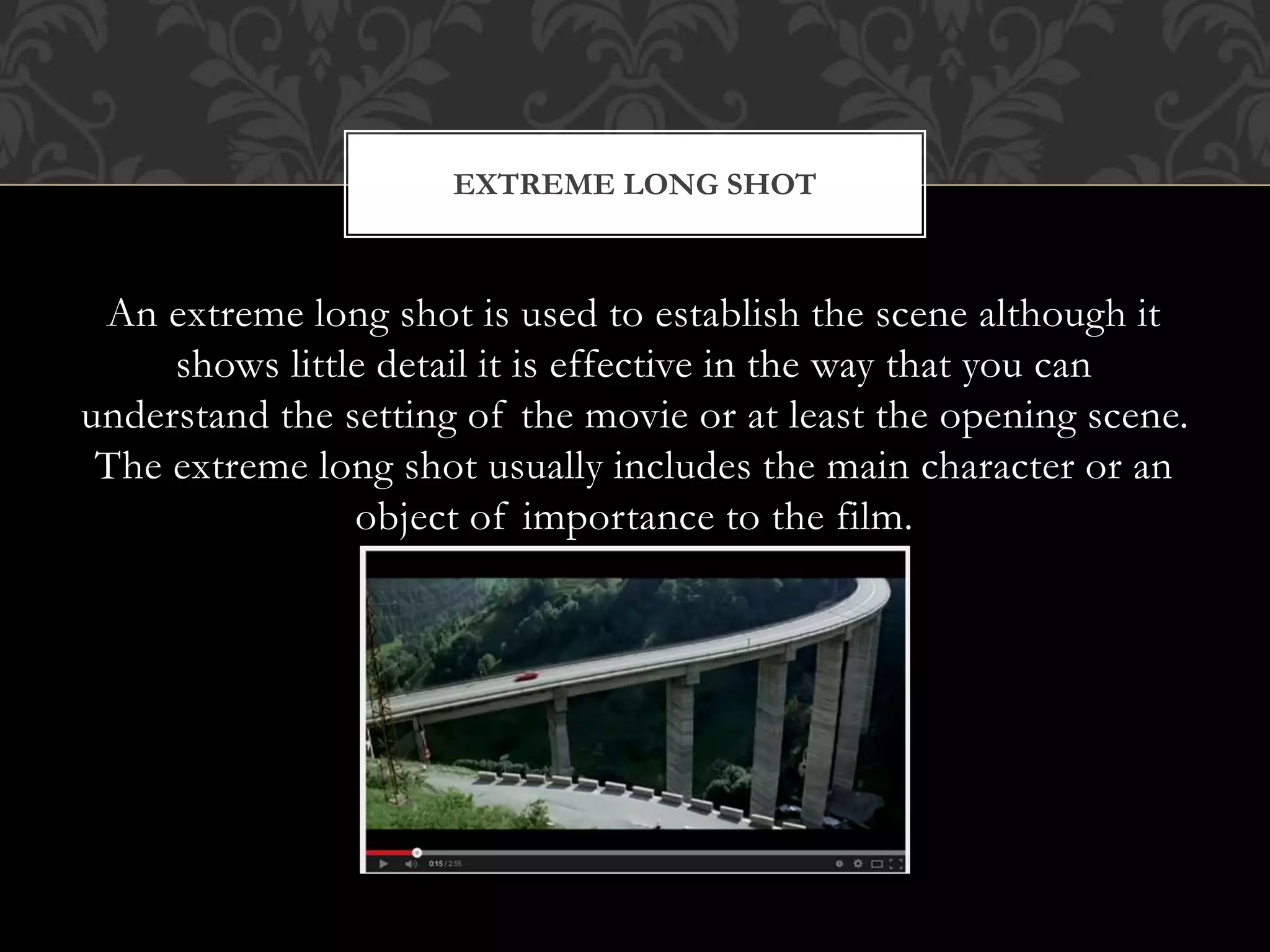 An extreme long shot is used to establish the scene although it
shows little detail it is effective in the way that you can
understand the setting of the movie or at least the opening scene.
The extreme long shot usually includes the main character or an
object of importance to the film.
EXTREME LONG SHOT
 