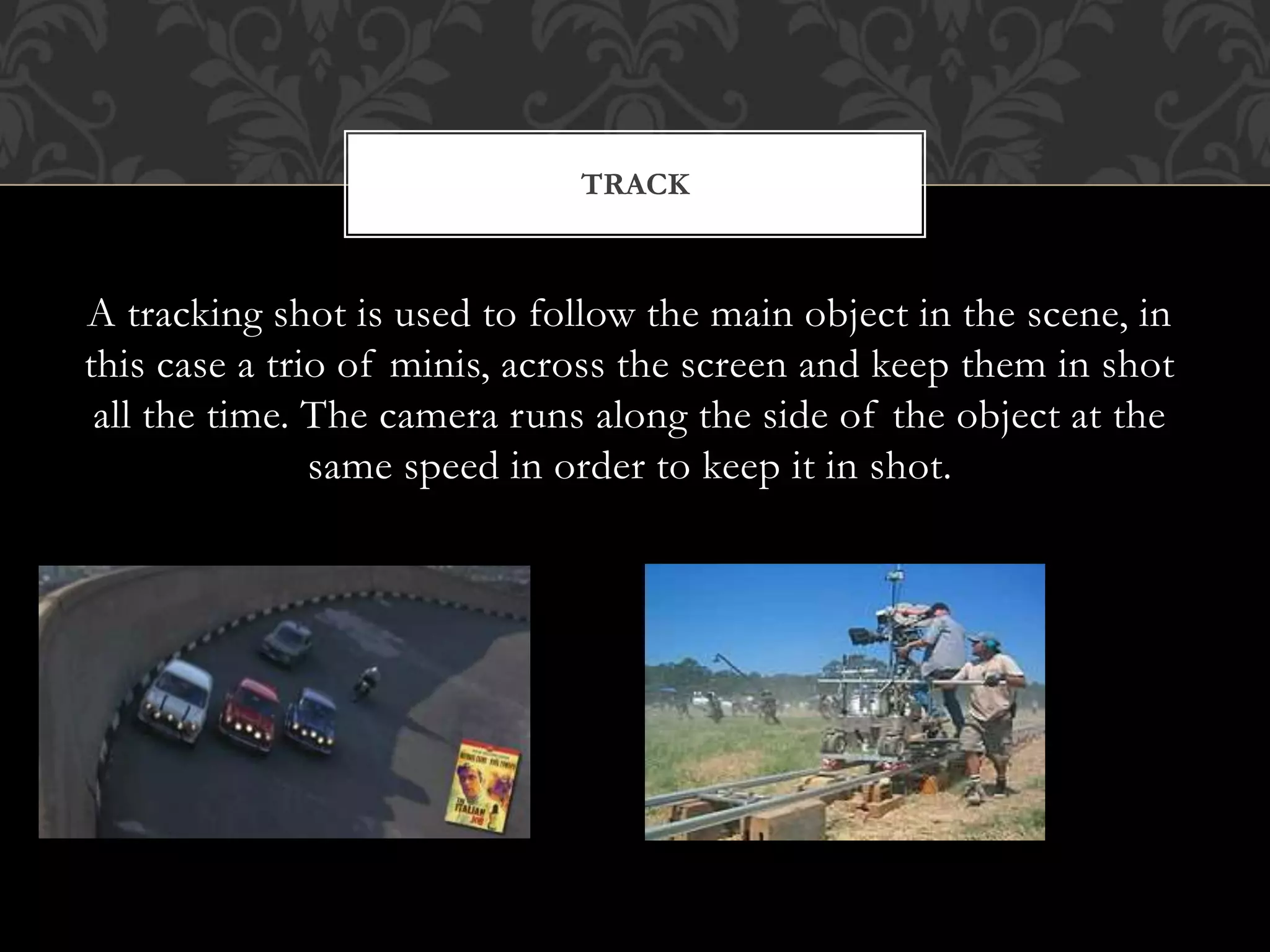 A tracking shot is used to follow the main object in the scene, in
this case a trio of minis, across the screen and keep them in shot
all the time. The camera runs along the side of the object at the
same speed in order to keep it in shot.
TRACK
 
