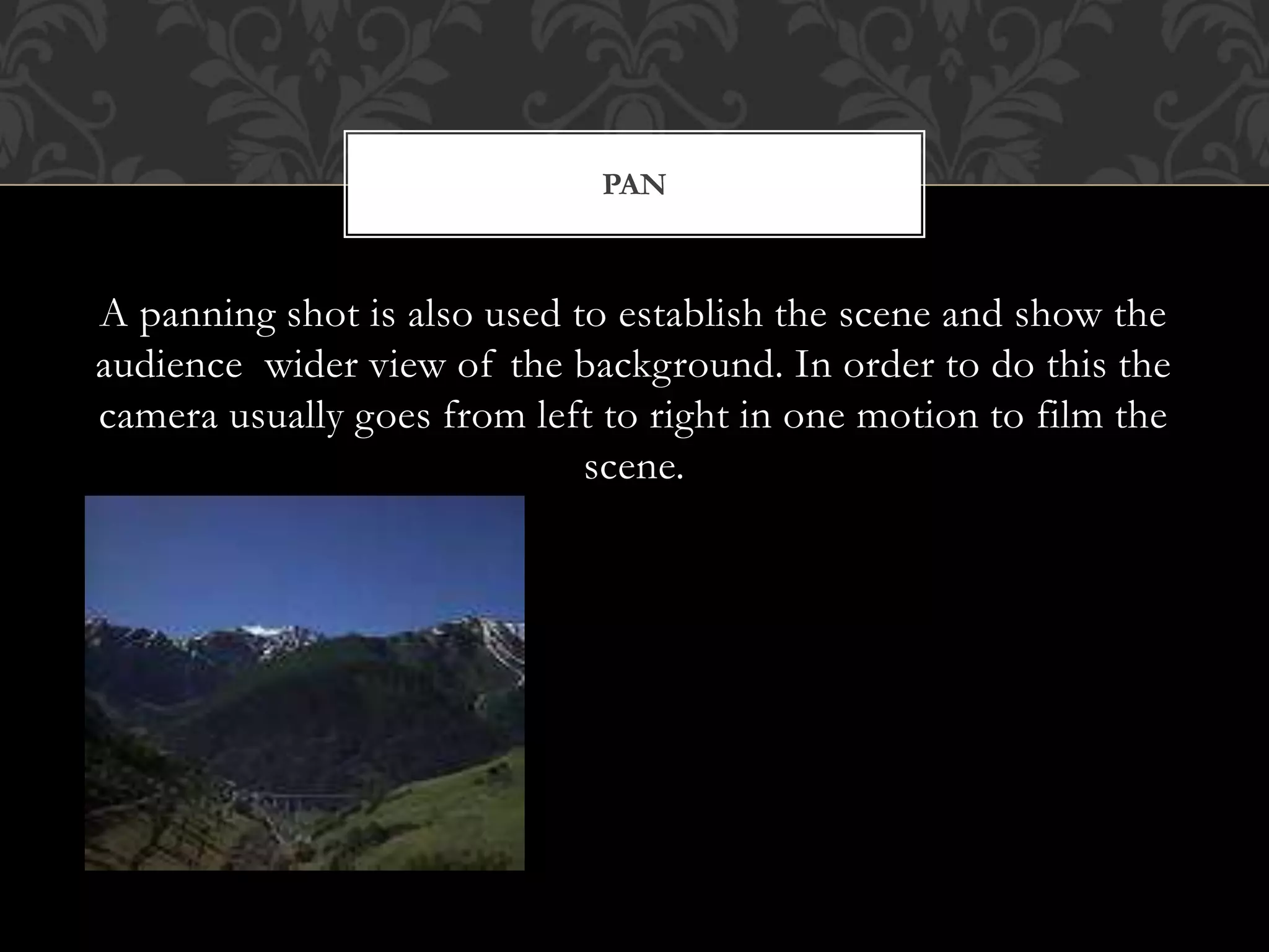 A panning shot is also used to establish the scene and show the
audience wider view of the background. In order to do this the
camera usually goes from left to right in one motion to film the
scene.
PAN
 