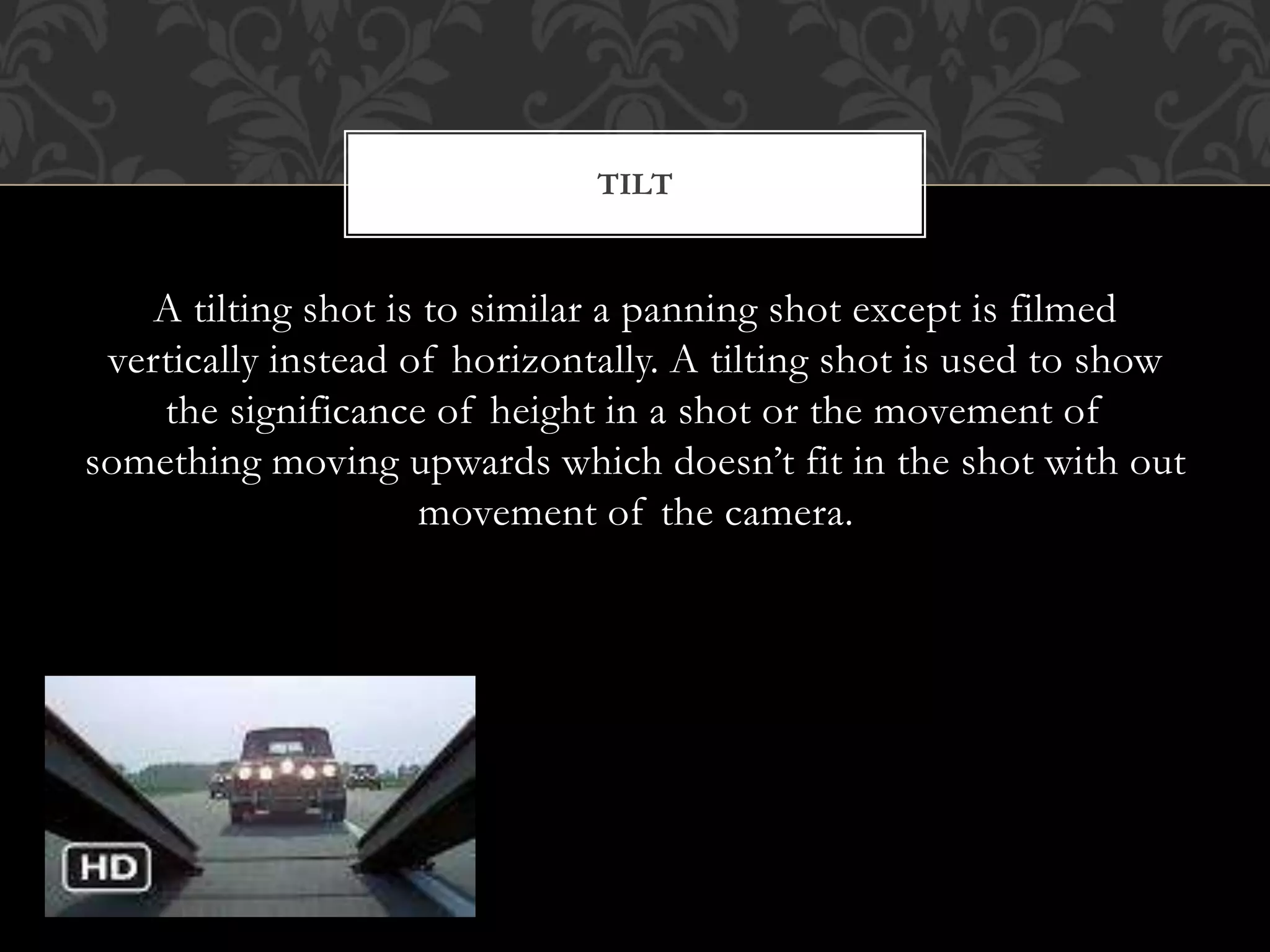 A tilting shot is to similar a panning shot except is filmed
vertically instead of horizontally. A tilting shot is used to show
the significance of height in a shot or the movement of
something moving upwards which doesn’t fit in the shot with out
movement of the camera.
TILT
 