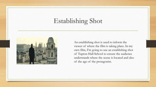 Establishing Shot
An establishing shot is used to inform the
viewer of where the film is taking place. In my
own film, I’m going to use an establishing shot
of Tupton Hall School to ensure the audience
understands where the scene is located and also
of the age of the protagonist.
 