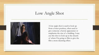 Low Angle Shot
A low angle shot is used to look up
from a lower position, often used to
give someone a heroic appearance or
emphasise the size of a building. I may
use this shot to look up at the church
of where I’m going to film to give the
film a more daunting effect.
 