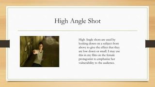 High Angle Shot
High Angle shots are used by
looking down on a subject from
above to give the effect that they
are low down or small. I may use
this in my film on the female
protagonist to emphasise her
vulnerability to the audience.
 