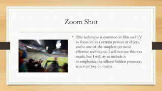 Zoom Shot
• This technique is common in film and TV
to focus in on a certain person or object,
and is one of the simplest yet most
effective techniques. I will not use this too
much, but I will try to include it
to emphasize the villains hidden presence
at certain key moments
 