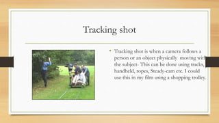 Tracking shot
• Tracking shot is when a camera follows a
person or an object physically moving with
the subject- This can be done using tracks,
handheld, ropes, Steady-cam etc. I could
use this in my film using a shopping trolley.
 