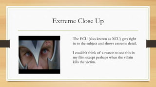 Extreme Close Up
The ECU (also known as XCU) gets right
in to the subject and shows extreme detail.
I couldn’t think of a reason to use this in
my film except perhaps when the villain
kills the victim.
 