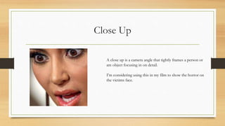 Close Up
A close up is a camera angle that tightly frames a person or
am object focusing in on detail.
I’m considering using this in my film to show the horror on
the victims face.
 