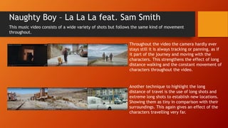 Naughty Boy – La La La feat. Sam Smith
This music video consists of a wide variety of shots but follows the same kind of movement
throughout.
Throughout the video the camera hardly ever
stays still it is always tracking or panning, as if
it part of the journey and moving with the
characters. This strengthens the effect of long
distance walking and the constant movement of
characters throughout the video.
Another technique to highlight the long
distance of travel is the use of long shots and
extreme long shots to establish new locations.
Showing them as tiny in comparison with their
surroundings. This again gives an effect of the
characters travelling very far.
 