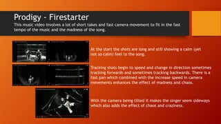 Prodigy - Firestarter
This music video involves a lot of short takes and fast camera movement to fit in the fast
tempo of the music and the madness of the song.
At the start the shots are long and still showing a calm (yet
not so calm) feel to the song.
Tracking shots begin to speed and change in direction sometimes
tracking forwards and sometimes tracking backwards. There is a
fast pan which combined with the increase speed in camera
movements enhances the effect of madness and chaos.
With the camera being tilted it makes the singer seem sideways
which also adds the effect of chaos and craziness.
 