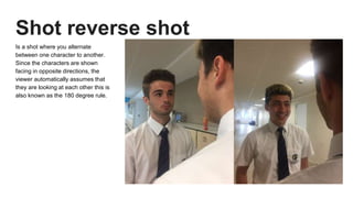 Shot reverse shot
Is a shot where you alternate
between one character to another.
Since the characters are shown
facing in opposite directions, the
viewer automatically assumes that
they are looking at each other this is
also known as the 180 degree rule.
 