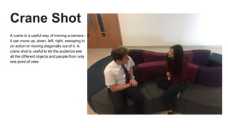 Crane Shot
A crane is a useful way of moving a camera -
it can move up, down, left, right, swooping in
on action or moving diagonally out of it. A
crane shot is useful to let the audience see
all the different objects and people from only
one point of view.
 