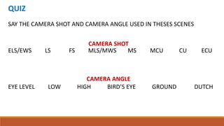 QUIZ
SAY THE CAMERA SHOT AND CAMERA ANGLE USED IN THESES SCENES
ELS/EWS LS FS MLS/MWS MS MCU CU ECU
CAMERA SHOT
EYE LEVEL LOW HIGH BIRD’S EYE GROUND DUTCH
CAMERA ANGLE
 