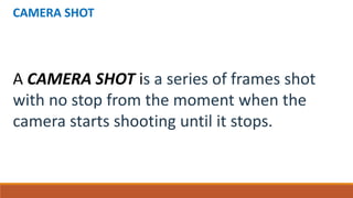 CAMERA SHOT
A CAMERA SHOT is a series of frames shot
with no stop from the moment when the
camera starts shooting until it stops.
 