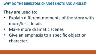 WHY DO THE DIRECTORS CHANGE SHOTS AND ANGLES?
They are used to:
• Explain different moments of the story with
more/less details
• Make more dramatic scenes
• Give an emphasis to a specific object or
character.
 