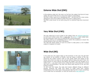 Extreme Wide Shot (EWS)
In the extreme wide shot, the view is so far from the subject that she isn't even
visible. The point of this shot is to show the subject's surroundings.
The EWS is often used as an "establishing shot" - the first shot of a new scene,
designed to show the audience where the action is taking place.
The EWS is also known as an extra long shot or extreme long show (acronym
XLS).
Very Wide Shot (VWS)
The very wide shot is much closer to the subject than an extreme wide shot,
but still much further away than a wide shot. The subject is (just) visible here,
but the emphasis is very much on placing her in her environment.
This often works as an establishing shot, in which the audience is shown the
whole setting so they can orient themselves.
The VWS also allows plenty of room for action to take place, or for multiple
subjects to appear on screen.
Wide Shot (WS)
In the wide shot, the subject takes up the full frame. In this case, the girl's feet
are almost at the bottom of frame, and her head is almost at the top.
Obviously the subject doesn't take up the whole width and height of the
frame, since this is as close as we can get without losing any part of her. The
small amount of room above and below the subject can be thought of as
safety room — you don't want to be cutting the top of the head off. It would
also look uncomfortable if her feet and head were exactly at the top and
bottom of frame.
As with most shot types, the wide shot means different things to different
people. However the wide shot seems to suffer more from varying
interpretations than other types. Many people take the WS to mean something
much wider than our example, i.e. what we would call a very wide shot.
 