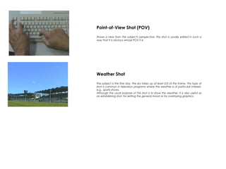 Point-of-View Shot (POV)
Shows a view from the subject's perspective. This shot is usually edited in such a
way that it is obvious whose POV it is
Weather Shot
The subject is the fine day. The sky takes up at least 2/3 of the frame. This type of
shot is common in television programs where the weather is of particular interest,
e.g.. sports shows.
Although the usual purpose of this shot is to show the weather, it is also useful as
an establishing shot, for setting the general mood or for overlaying graphics.
 