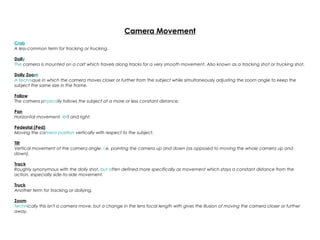 Camera Movement
Crab
A less-common term for tracking or trucking.
Dolly
The camera is mounted on a cart which travels along tracks for a very smooth movement. Also known as a tracking shot or trucking shot.
Dolly Zoom
A technique in which the camera moves closer or further from the subject while simultaneously adjusting the zoom angle to keep the
subject the same size in the frame.
Follow
The camera physically follows the subject at a more or less constant distance.
Pan
Horizontal movement, left and right.
Pedestal (Ped)
Moving the camera position vertically with respect to the subject.
Tilt
Vertical movement of the camera angle, i.e. pointing the camera up and down (as opposed to moving the whole camera up and
down).
Track
Roughly synonymous with the dolly shot, but often defined more specifically as movement which stays a constant distance from the
action, especially side-to-side movement.
Truck
Another term for tracking or dollying.
Zoom
Technically this isn't a camera move, but a change in the lens focal length with gives the illusion of moving the camera closer or further
away.
 