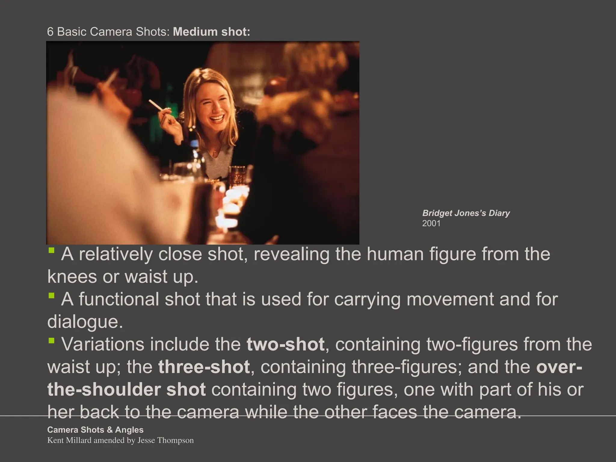 Camera Shots & Angles
Kent Millard amended by Jesse Thompson
6 Basic Camera Shots:
 A relatively close shot, revealing the human figure from the
knees or waist up.
 A functional shot that is used for carrying movement and for
dialogue.
 Variations include the two-shot, containing two-figures from the
waist up; the three-shot, containing three-figures; and the over-
the-shoulder shot containing two figures, one with part of his or
her back to the camera while the other faces the camera.
Medium shot:
Bridget Jones’s Diary
2001
 