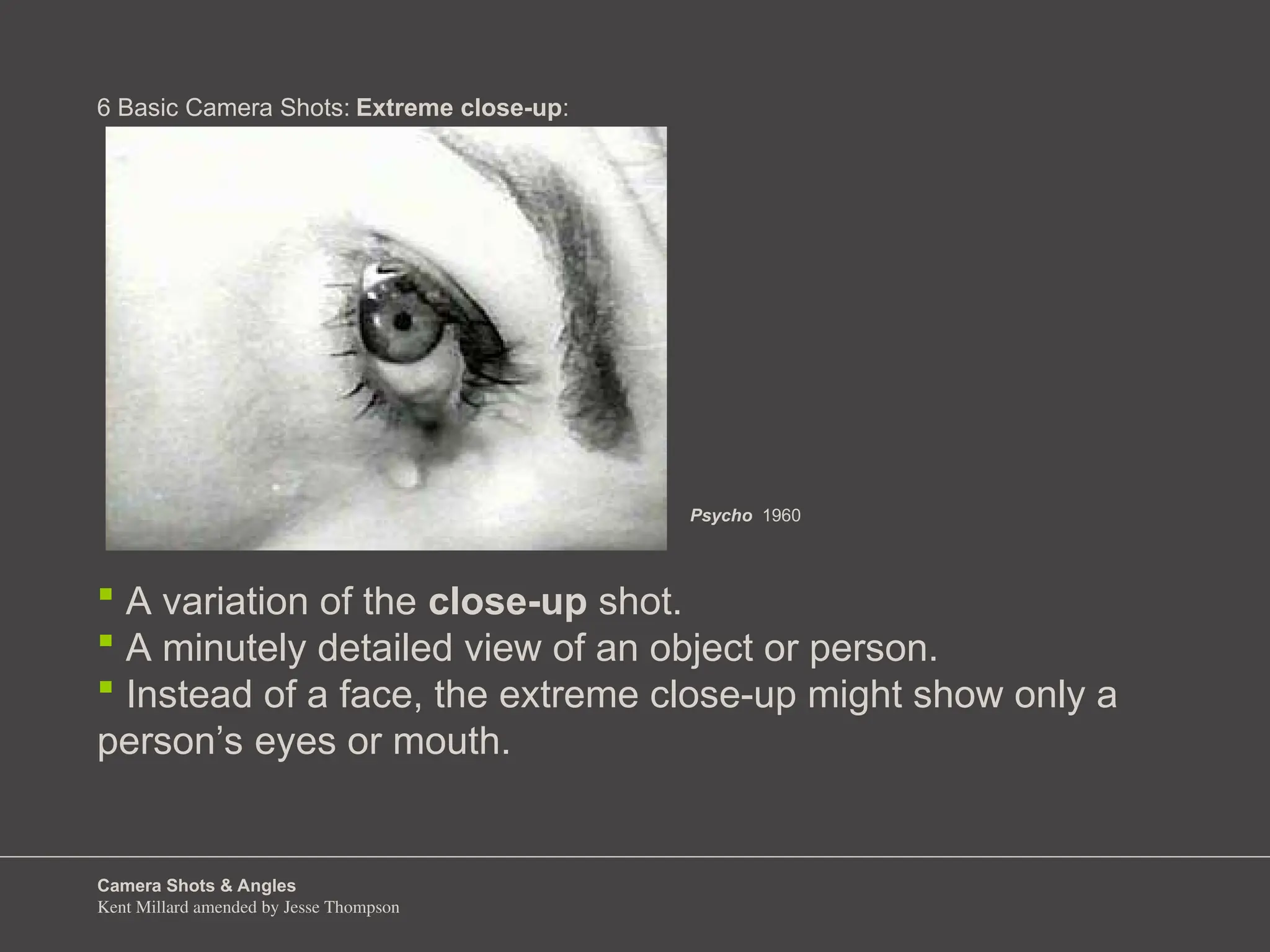 Camera Shots & Angles
Kent Millard amended by Jesse Thompson
6 Basic Camera Shots:
 A variation of the close-up shot.
 A minutely detailed view of an object or person.
 Instead of a face, the extreme close-up might show only a
person’s eyes or mouth.
Extreme close-up:
Psycho 1960
 
