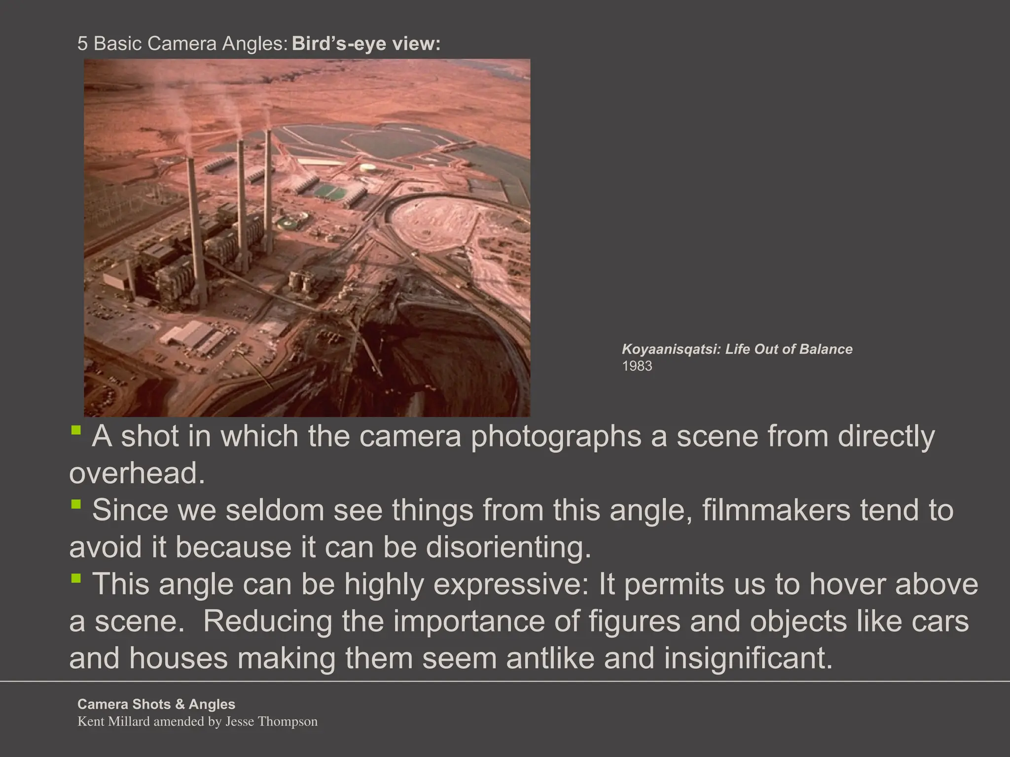 Camera Shots & Angles
Kent Millard amended by Jesse Thompson
5 Basic Camera Angles:
 A shot in which the camera photographs a scene from directly
overhead.
 Since we seldom see things from this angle, filmmakers tend to
avoid it because it can be disorienting.
 This angle can be highly expressive: It permits us to hover above
a scene. Reducing the importance of figures and objects like cars
and houses making them seem antlike and insignificant.
Bird’s-eye view:
Koyaanisqatsi: Life Out of Balance
1983
 