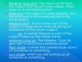 Extreme  long shot- The view is so far from the subject that he isn't even visible. Often used as an establishing shot.long shot- The subject is visible (barely), but the emphasis is still on placing him in his environment.Medium shot-  Shows some part of the subject in more detail while still giving an impression of the whole subject.close up- A certain feature or part of the subject takes up the whole frameextreme close up- The Extreme Close Up gets right in and shows extreme detail.High angle- is when the camera looks down on someone or something.Low angle- when you are looking up at someone or something.