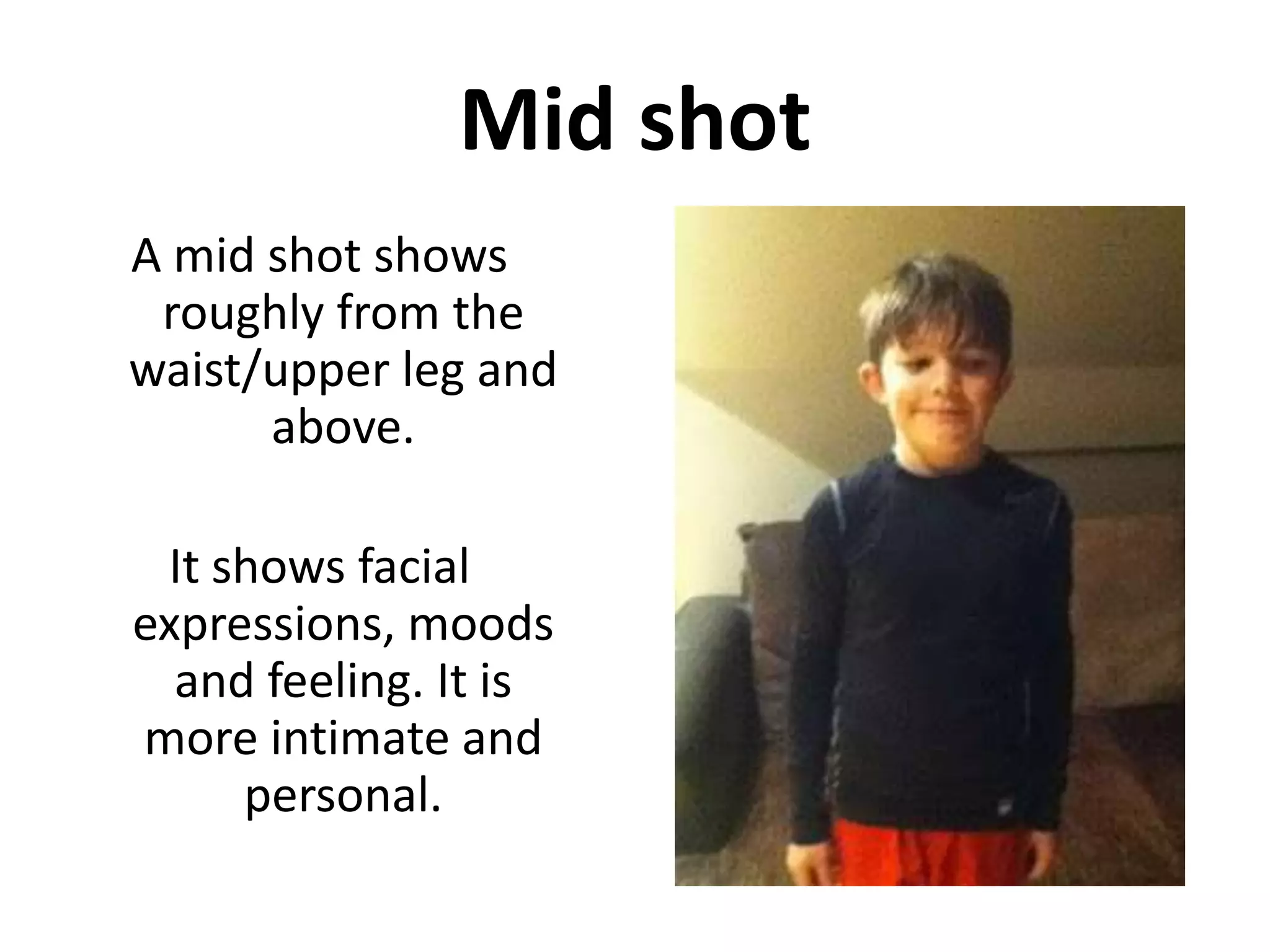 Mid shot
A mid shot shows
 roughly from the
waist/upper leg and
      above.

 It shows facial
expressions, moods
  and feeling. It is
more intimate and
     personal.
 